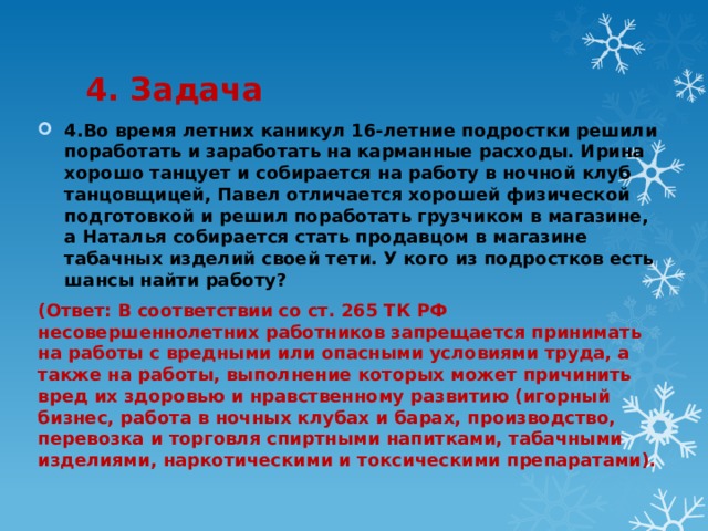 4. Задача 4.Во время летних каникул 16-летние подростки решили поработать и заработать на карманные расходы. Ирина хорошо танцует и собирается на работу в ночной клуб танцовщицей, Павел отличается хорошей физической подготовкой и решил поработать грузчиком в магазине, а Наталья собирается стать продавцом в магазине табачных изделий своей тети. У кого из подростков есть шансы найти работу? (Ответ: В соответствии со ст. 265 ТК РФ несовершеннолетних работников запрещается принимать на работы с вредными или опасными условиями труда, а также на работы, выполнение которых может причинить вред их здоровью и нравственному развитию (игорный бизнес, работа в ночных клубах и барах, производство, перевозка и торговля спиртными напитками, табачными изделиями, наркотическими и токсическими препаратами). 