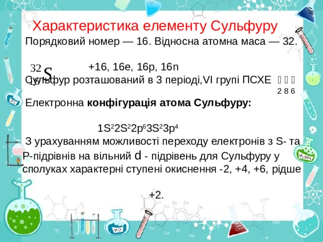 Характеристика елементу Сульфуру Порядковий номер — 16. Відносна атомна маса — 32.  +16, 16е, 16р, 16 n Сульфур розташований в 3 періоді, VI групі ПСХЕ ﴿ ﴿  ﴿    2 8 6 Електронна конфігурація атома Сульфуру:   1S 2 2S 2 2р 6 3S 2 3р 4 З урахуванням можливості переходу електронів з S- та Р-підрівнів на вільний d - підрівень для Сульфуру у сполуках характерні ступені окиснення -2, +4, +6, рідше  +2. 