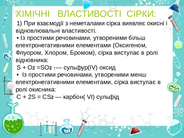 ХІМІЧНІ ВЛАСТИВОСТІ СІРКИ: 1)  При взаємодії з неметалами сірка виявляє окисні і відновлювальні властивості. • Із простими речовинами, утвореними більш електронегативними елементами (Оксигеном, Флуором, Хлором, Бромом), сірка виступає в ролі відновника: S + О 2 =SО 2  ↑ — сульфур(І V ) оксид • Із простими речовинами, утвореними менш електронегативними елементами, сірка виступає в ролі окисника: С + 2 S = СS 2 — карбон( VI ) сульфід 