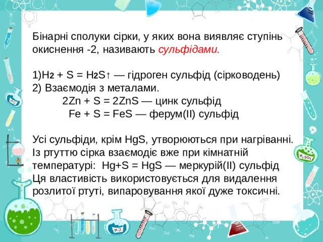 Бінарні сполуки сірки, у яких вона виявляє ступінь окиснення -2, називають сульфідами. 1)Н 2 + S = Н 2 S↑ — гідроген сульфід (сірководень) 2) Взаємодія з металами.  2Zn + S = 2ZnS — цинк сульфід  Fе + S = FеS — ферум(ІІ) сульфід Усі сульфіди, крім НgS, утворюються при нагріванні. Із ртуттю сірка взаємодіє вже при кімнатній температурі:  Нg+S  = НgS — меркурій( II ) сульфід Ця властивість використовується для видалення розлитої ртуті, випаровування якої дуже токсичні. 