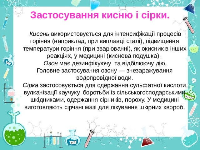Застосування кисню і сірки. Кисень використовується для інтенсифікації процесів горіння (наприклад, при виплавці сталі), підвищення температури горіння (при зварюванні), як окисник в інших реакціях, у медицині (киснева подушка). Озон має дезинфікуючу та відбілюючу дію.  Головне застосування озону — знезаражування водопровідної води. Сірка застосовується для одержання сульфатної кислоти, вулканізації каучуку, боротьби із сільськогосподарськими шкідниками, одержання сірників, пороху. У медицині виготовляють сірчані мазі для лікування шкірних хвороб. 