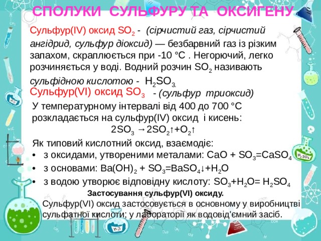 СПОЛУКИ СУЛЬФУРУ ТА ОКСИГЕНУ Сульфур(ІV) оксид SО 2 - (сірчистий газ, сірчистий ангідрид, сульфур діоксид) — безбарвний газ із різким запахом, скраплюється при -10 °С . Негорючий, легко розчиняється у воді. Водний розчин SО 2 називають сульфідною кислотою - Н 2 SО 3. Сульфур(VІ) оксид SО 3  - ( сульфур три оксид) У температурному інтервалі від 400 до 700 °С   розкладається на сульфур(ІV) оксид і к исень:  2 S О 3 →2SО 2 ↑+О 2 ↑ Як типовий кислотний оксид, взаємодіє:  • з оксидами, утвореними металами: СаО + SО 3 =СаSО 4 • з основами: Bа(ОH) 2 + SО 3 =BаSО 4 ↓+Н 2 О • з водою утворює відповідну кислоту: SО 3 +Н 2 О= Н 2 SО 4   Застосування сульфур(VІ) оксиду. Сульфур(VІ) оксид застосовується в основному у виробництві сульфатної кислоти; у лабораторії як водовід'ємний засіб. 