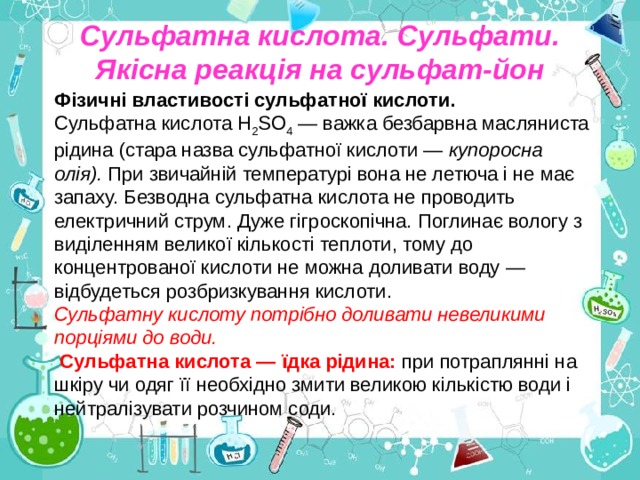 Сульфатна кислота. Сульфати. Якісна реакція на сульфат-йон Фізичні властивості сульфатної кислоти. Сульфатна кислота Н 2 SО 4 — важка безбарвна масляниста рідина (стара назва сульфатної кислоти — купоросна олія). При звичайній температурі вона не летюча і не має запаху. Безводна сульфатна кислота не проводить електричний струм. Дуже гігроскопічна. Поглинає вологу з виділенням великої кількості теплоти, тому до концентрованої кислоти не можна доливати воду — відбудеться розбризкування кислоти. Сульфатну кислоту потрібно доливати невеликими порціями до води.  Сульфатна кислота — їдка рідина:  при потраплянні на шкіру чи одяг її необхідно змити великою кількістю води і нейтралізувати розчином соди. 