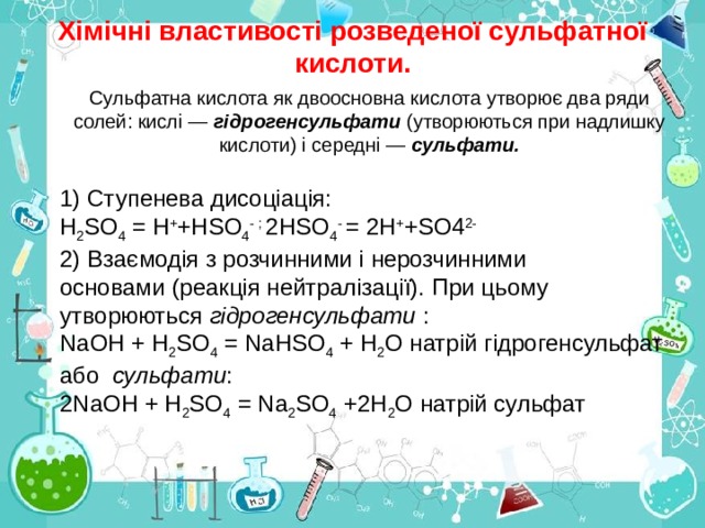 Хімічні властивості розведеної сульфатної кислоти. Сульфатна кислота як двоосновна кислота утворює два ряди солей: кислі — гідрогенсульфати (утворюються при надлишку кислоти) і середні — сульфати. 1) Ступенева дисоціація: Н 2 SО 4 = H + +НSО 4 - ; 2НSО 4 - = 2H + +SО4 2- 2) Взаємодія з розчинними і  нерозчинними  основами (реакція нейтралізації). При цьому  утворюються гідрогенсульфати : NaОН + Н 2 SО 4 = NаНSО 4 + Н 2 О натрій гідро ген сульфат або сульфати : 2NаОН + Н 2 SО 4 = Nа 2 SО 4 +2Н 2 О натрій сульфат 