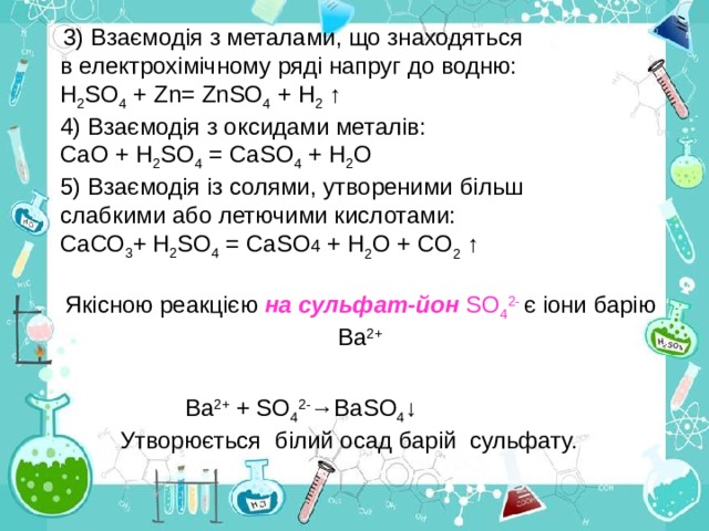  3) Взаємодія з металами, що знаходяться  в електрохімічному ряді напруг до водню: Н 2 S О 4 + Zn= ZnSО 4 + Н 2  ↑ 4) Взаємодія з оксидами металів: СаО + Н 2 SО 4 = СаSО 4 + Н 2 О 5) Взаємодія із солями, утвореними більш  слабкими або летючими кислотами: СаСО 3 +  Н 2 SО 4 = СаSО 4 + Н 2 О + СО 2 ↑ Якісною реакцією на сульфат-йон SО 4 2- є іони барію Ва 2+  Ва 2 + + SО 4 2- →Ва SО 4 ↓  Утворюється білий осад барій сульфату. 