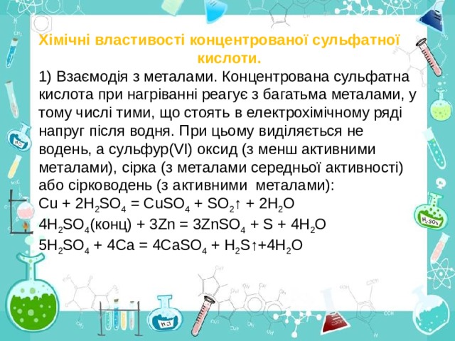 Хімічні властивості концентрованої сульфатної кислоти. 1) Взаємодія з металами. Концентрована сульфатна кислота при нагріванні реагує з багатьма металами, у тому числі тими, що стоять в електрохімічному ряді напруг після водн я. При цьому виділяється не водень, а сульфур(VІ) оксид (з менш активними металами), сірка (з металами середньої активності) або сірководень (з активними металами): Сu + 2Н 2 S О 4 = СuSО 4 + SО 2 ↑ + 2Н 2 О 4Н 2 SО 4 (конц) + 3Zn = 3ZnSО 4 + S + 4Н 2 О 5Н 2 SО 4 + 4Са = 4СаSО 4 + Н 2 S ↑ +4Н 2 О 