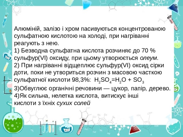 Алюміній, залізо і хром пасивуються концентрованою сульфатною кислотою на холоді, при нагріванні реагують з нею.  Безводна сульфатна кислота розчиняє до 70 % сульфур( V І) оксиду, при цьому утворюється олеум.  При нагріванні відщеплює сульфур( V І) оксид сірки доти, поки не утвориться розчин з масовою часткою сульфатної кислоти  98,3%:  Н 2 S О 4 =Н 2 О + S О 3 Обвуглює органічні речовини — цукор, папір, дерево. Як сильна , нелетка кислота, витискує інші  кислоти з їхніх сухих солей 