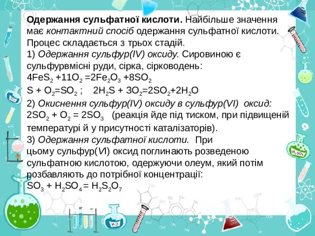 Одержання сульфатної кислоти. Найбільше значення має контактний спосіб одержання сульфатної кислоти. Процес складається з трьох стадій. 1) Одержання сульфур(ІV) оксиду. Сировиною є сульфурвмісні руди, сірка, сірководень: 4 F еS 2 +11O 2 =2Fе 2 О 3 +8SО 2 S + О 2 =SО 2 ; 2Н 2 S + ЗО 2 =2SО 2 +2Н 2 О 2) Окиснення сульфур(ІV) оксиду в сульфур(VІ) оксид: 2SО 2 + О 2 = 2SО 3 (реакція йде під тиском, при підвищеній температурі й у присутності каталізаторів). 3) Одержання сульфатної кислоти. При  цьому сульфур( V І) оксид поглинають розведеною сульфатною кислотою, одержуючи олеум, який потім розбавляють до потрібної концентрації: SО 3 + Н 2 SО 4 = Н 2 S 2 О 7 
