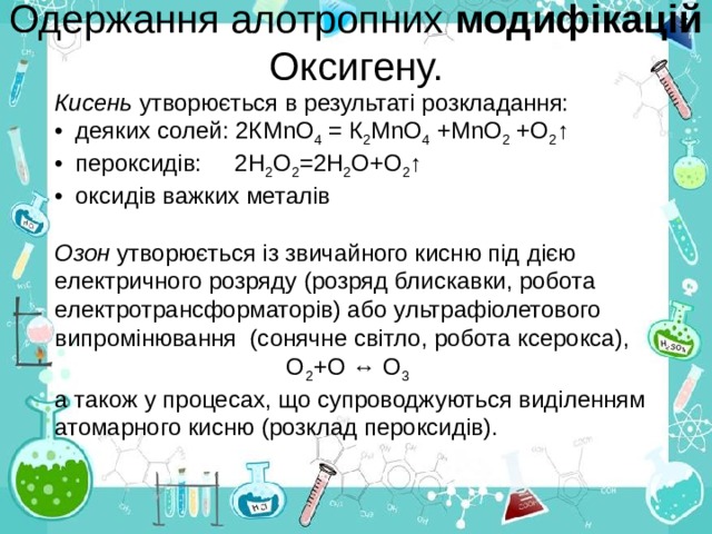  Одержання алотропних модифікацій Оксигену.    Кисень утворюється в результаті розкладання: •  деяких солей: 2КМ n О 4 = К 2 МnO 4 +МnО 2 +О 2 ↑ •  пероксидів: 2Н 2 О 2 =2Н 2 О+О 2 ↑ •  оксидів важких металів Озон утворюється із звичайного кисню під дією  електричного розряду (розряд блискавки, робота електротрансформаторів) або ультрафіолетового випромінювання (сонячне світло, робота ксерокса),  О 2 +О ↔ О 3 а також у процесах, що супроводжуються виділенням атомарного кисню (розклад пероксидів).   