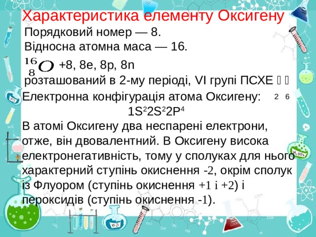 Характеристика елементу Оксигену Порядковий номер — 8. Відносна атомна маса — 16.   +8, 8е, 8р, 8 n розташований в 2-му періоді, VI групі ПСХЕ ﴿  ﴿    2 6 Електронна конфігурація атома Оксигену:  1 S 2 2 S 2 2 Р 4 В атомі Оксигену два неспарені електрони, отже, він двовалентний. В Оксигену висока електронега тивність, тому у сполуках для нього характерний ступінь окиснення -2 , окрім сполук із Флуором (ступінь окиснення  +1 і +2 ) і пероксидів (ступінь окиснення -1 ). 