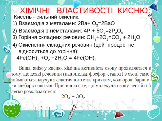 ХІМІЧНІ ВЛАСТИВОСТІ  КИСНЮ:  Кисень - силь ний окисник. 1) Взаємодія з металами: 2Ва+ О 2 =2ВаО 2) Взаємодія з неметалами: 4Р + 5О 2 =2Р 2 О 5 3)  Горіння складних речовин:  СН 4 +2О 2 =СО 2 + 2Н 2 О Окиснення складних речовин (цей  процес  не відноситься до горіння):  4 F е(ОН) 2 +О 2 +2Н 2 О = 4Fе(ОН) 3 +б 