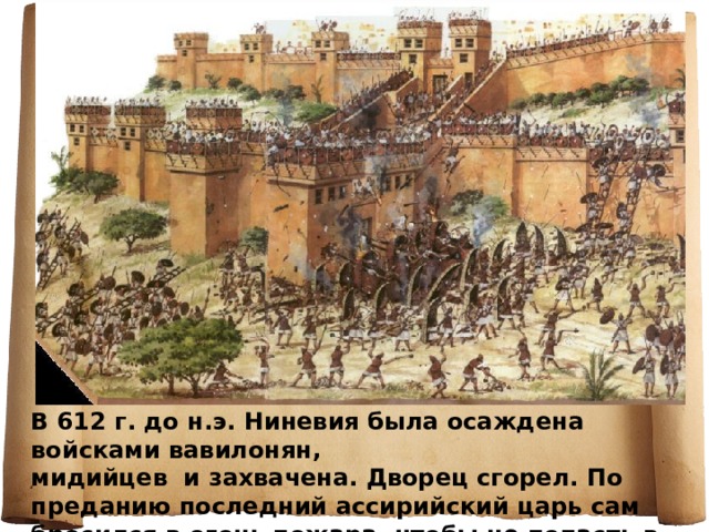 В 612 г. до н.э. Ниневия была осаждена войсками вавилонян, мидийцев и захвачена. Дворец сгорел. По преданию последний ассирийский царь сам бросился в огонь пожара, чтобы не попасть в плен. 