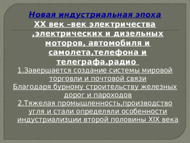 Новая индустриальная эпоха XX век –век электричества ,электрических и дизельных моторов, автомобиля и самолета,телефона и телеграфа,радио 1.Завершается создание системы мировой торговли и почтовой связи Благодаря бурному строительству железных дорог и пароходов 2.Тяжелая промышленность,производство угля и стали определяли особенности индустриализции второй половины XIX века  