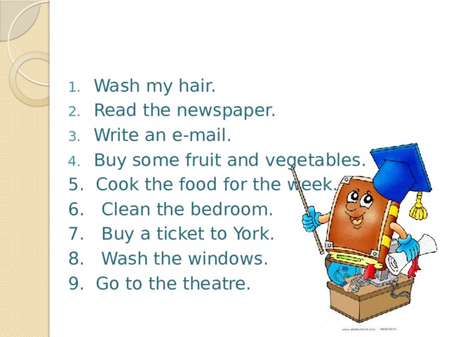   Wash my hair. Read the newspaper. Write an e-mail. Buy some fruit and vegetables. 5. Cook the food for the week. 6. Clean the bedroom. 7. Buy a ticket to York. 8. Wash the windows. 9. Go to the theatre.   