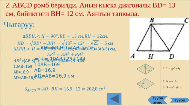2. ABCD ромб берилди. Анын кыска диагоналы BD= 13 см, бийиктиги ВН= 12 см. Аянтын тапкыла. Чыгаруу:   , , AH=AD-HD=(AB-5) см, =(+=-10AB+25+144 10AB=169 AB=16,9 AD=AB=16,9 см Туура эмес туура 