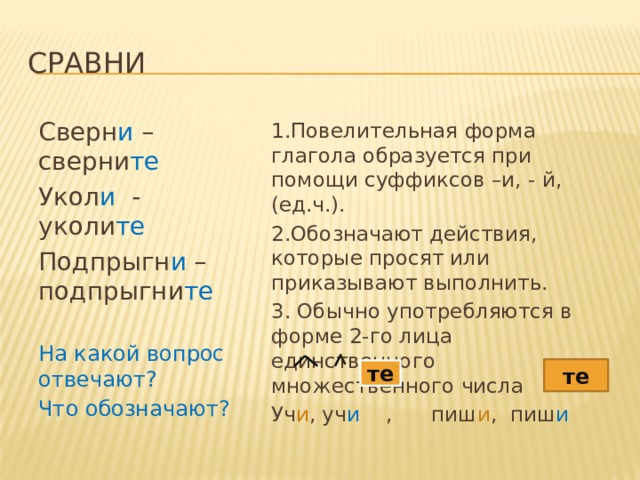 сравни Сверн и – сверни те Укол и - уколи те Подпрыгн и – подпрыгни те На какой вопрос отвечают? Что обозначают ? 1.Повелительная форма глагола образуется при помощи суффиксов –и, - й, (ед.ч.). 2.Обозначают действия, которые просят или приказывают выполнить. 3. Обычно употребляются в форме 2-го лица единственного множественного числа Уч и , уч и , пиш и , пиш и те те 