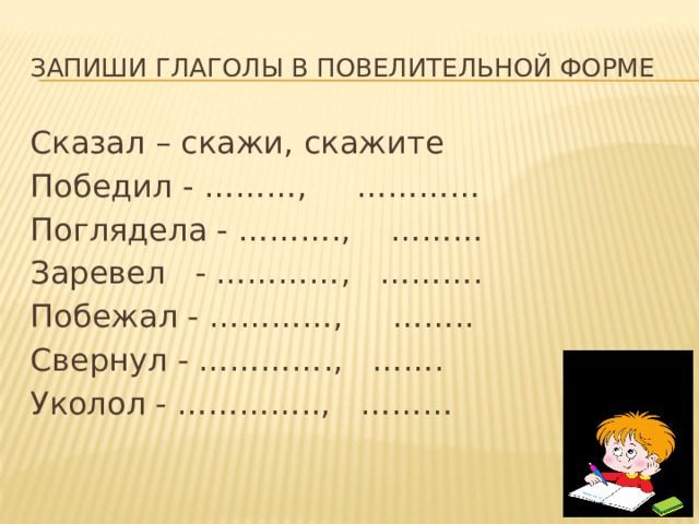 Запиши глаголы в повелительной форме Сказал – скажи, скажите Победил - ………, ………… Поглядела - ………., ……… Заревел - …………, ………. Побежал - …………, …….. Свернул - …………., ……. Уколол - ………….., ……… 