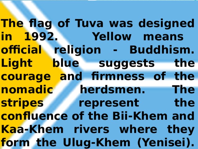  The flag of Tuva was designed in 1992. Yellow means official religion - Buddhism. Light blue suggests the courage and firmness of the nomadic herdsmen. The stripes represent the confluence of the Bii-Khem and Kaa-Khem rivers where they form the Ulug-Khem (Yenisei).   
