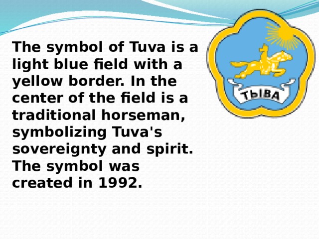  The symbol of Tuva is a light blue field with a yellow border. In the center of the field is a traditional horseman, symbolizing Tuva's sovereignty and spirit. The symbol was created in 1992. 