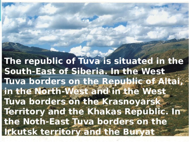 The republic of Tuva is situated in the South-East of Siberia. In the West Tuva borders on the Republic of Altai, in the North-West and in the West Tuva borders on the Krasnoyarsk Territory and the Khakas Republic. In the Noth-East Tuva borders on the Irkutsk territory and the Buryat Republic. In the South and South East it borders on Mongolia. 
