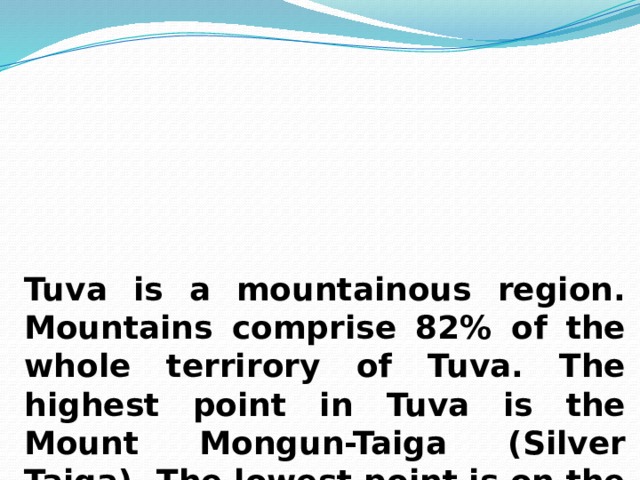 Tuva is a mountainous region. Mountains comprise 82% of the whole terrirory of Tuva. The highest point in Tuva is the Mount Mongun-Taiga (Silver Taiga). The lowest point is on the river Khemchik, about 508 meters above sea level. 