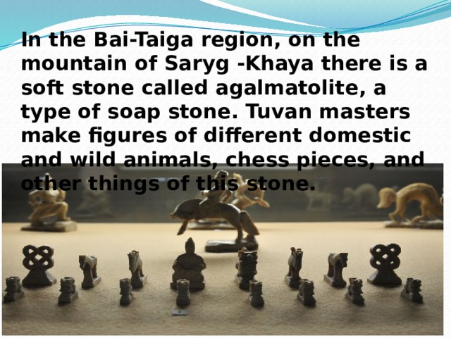  In the Bai-Taiga region, on the mountain of Saryg -Khaya there is a soft stone called agalmatolite, a type of soap stone. Tuvan masters make figures of different domestic and wild animals, chess pieces, and other things of this stone. 