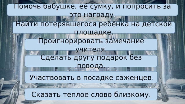 Помочь бабушке, её сумку, и попросить за это награду . Найти потерявшегося ребёнка на детской площадке. Проигнорировать замечание учителя. Сделать другу подарок без повода. Участвовать в посадке саженцев . Сказать теплое слово близкому. 