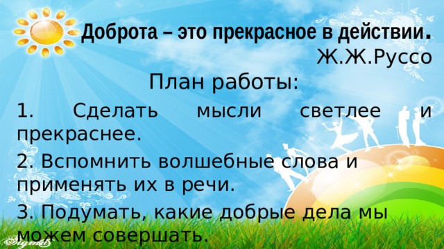 Доброта – это прекрасное в действии .  Ж.Ж.Руссо План работы: 1. Сделать мысли светлее и прекраснее. 2. Вспомнить волшебные слова и применять их в речи. 3. Подумать, какие добрые дела мы можем совершать. 