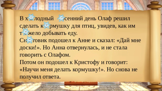 В х о лодный осенний день Олаф решил сделать к о рмушку для птиц, увидев, как им т я жело добывать еду. Сн е говик подошел к Анне и сказал: «Дай мне доски!». Но Анна отвернулась, и не стала говорить с Олафом. Потом он подошел к Кристофу и говорит: «Научи меня делать кормушку!». Но снова не получил ответа. 