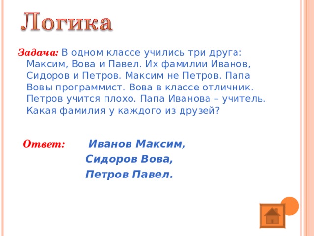 Задача:  В одном классе учились три друга: Максим, Вова и Павел. Их фамилии Иванов, Сидоров и Петров. Максим не Петров. Папа Вовы программист. Вова в классе отличник. Петров учится плохо. Папа Иванова – учитель. Какая фамилия у каждого из друзей? Ответ:   Иванов Максим,    Сидоров Вова,    Петров Павел. 