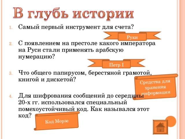 Код Морзе Средства для хранения информации Самый первый инструмент для счета?  С появлением на престоле какого императора на Руси стали применять арабскую нумерацию?  Что общего папирусом, берестяной грамотой, книгой и дискетой?  Для шифрования сообщений до середины 20-х гг. использовался специальный помехоустойчивый код. Как назывался этот код? Руки Петр I 