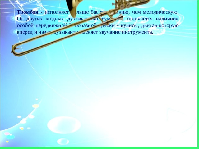 Тромбон - исполняет больше басовую линию, чем мелодическую. От других медных духовых инструментов отличается наличием особой передвижной U-образной трубки - кулисы, двигая которую вперед и назад музыкант изменяет звучание инструмента. 
