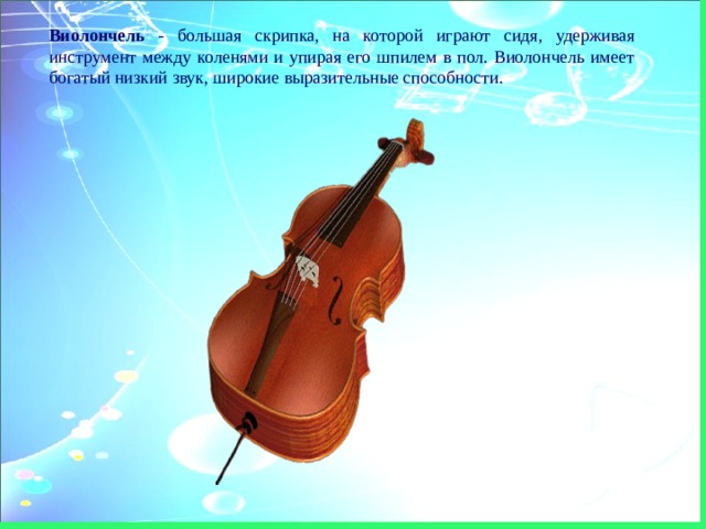 Виолончель - большая скрипка, на которой играют сидя, удерживая инструмент между коленями и упирая его шпилем в пол. Виолончель имеет богатый низкий звук, широкие выразительные способности. 