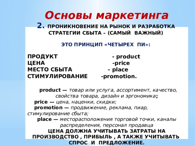Основы маркетинга 2. ПРОНИКНОВЕНИЕ НА РЫНОК И РАЗРАБОТКА СТРАТЕГИИ СБЫТА – (САМЫЙ ВАЖНЫЙ)  ЭТО ПРИНЦИП «ЧЕТЫРЕХ ПИ»:  ПРОДУКТ - product ЦЕНА -price МЕСТО СБЫТА - place СТИМУЛИРОВАНИЕ -promotion.   product — товар или услуга, ассортимент, качество, свойства товара, дизайн и эргономика ;  price — цена, наценки, скидки;  promotion — продвижение, реклама, пиар, стимулирование сбыта; place — месторасположения торговой точки, каналы распределения, персонал продавца ЦЕНА ДОЛЖНА УЧИТЫВАТЬ ЗАТРАТЫ НА ПРОИЗВОДСТВО , ПРИБЫЛЬ , А ТАКЖЕ УЧИТЫВАТЬ СПРОС И ПРЕДЛОЖЕНИЕ. 