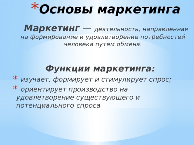 Основы маркетинга  Маркетинг  — деятельность, направленная на формирование и удовлетворение потребностей человека путем обмена. Функции маркетинга:  изучает, формирует и стимулирует спрос;  ориентирует производство на удовлетворение существующего и потенциального спроса  