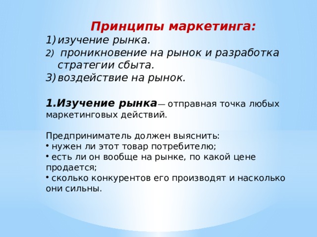 Принципы маркетинга: изучение рынка.  проникновение на рынок и разработка стратегии сбыта. воздействие на рынок.   1.Изучение рынка — отправная точка любых маркетинговых действий. Предприниматель должен выяснить:  нужен ли этот товар потребителю;  есть ли он вообще на рынке, по какой цене продается;  сколько конкурентов его производят и насколько они сильны. 