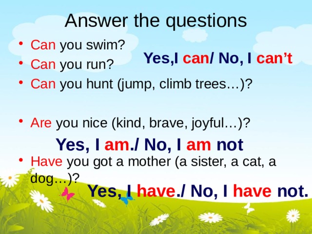 Answer the questions Can you swim? Can you run? Can you hunt (jump, climb trees…)? Are you nice (kind, brave, joyful…)? Have you got a mother (a sister, a cat, a dog…)? Yes,I can / No, I can’t Yes, I am ./ No, I am not Yes, I have ./ No, I have not.