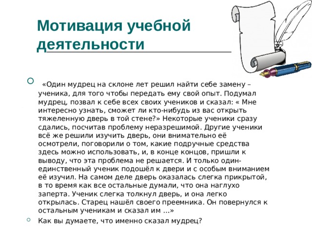 Мотивация учебной деятельности    «Один мудрец на склоне лет решил найти себе замену – ученика, для того чтобы передать ему свой опыт. Подумал мудрец, позвал к себе всех своих учеников и сказал: « Мне интересно узнать, сможет ли кто-нибудь из вас открыть тяжеленную дверь в той стене?» Некоторые ученики сразу сдались, посчитав проблему неразрешимой. Другие ученики всё же решили изучить дверь, они внимательно её осмотрели, поговорили о том, какие подручные средства здесь можно использовать, и, в конце концов, пришли к выводу, что эта проблема не решается. И только один-единственный ученик подошёл к двери и с особым вниманием её изучил. На самом деле дверь оказалась слегка прикрытой, в то время как все остальные думали, что она наглухо заперта. Ученик слегка толкнул дверь, и она легко открылась. Старец нашёл своего преемника. Он повернулся к остальным ученикам и сказал им …» Как вы думаете, что именно сказал мудрец? 