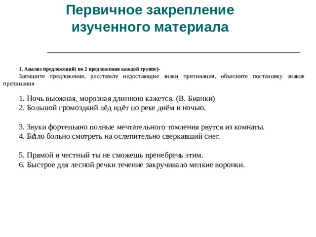 Первичное закрепление изученного материала             1. Анализ предложений( по 2 предложения каждой группе)- Запишите предложения, расставьте недостающие знаки препинания, объясните постановку знаков препинания  1. Ночь вьюжная, морозная длинною кажется. (В. Бианки) 2. Большой громоздкий лёд идёт по реке днём и ночью. 3. Звуки фортепьяно полные мечтательного томления рвутся из комнаты. 4. Было больно смотреть на ослепительно сверкавший снег. 5. Прямой и честный ты не сможешь пренебречь этим. 6. Быстрое для лесной речки течение закручивало мелкие воронки.   . 