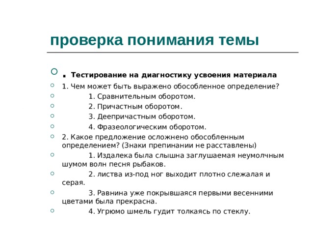 проверка понимания темы . Тестирование на диагностику усвоения материала 1. Чем может быть выражено обособленное определение?  1. Сравнительным оборотом.  2. Причастным оборотом.  3. Деепричастным оборотом.  4. Фразеологическим оборотом. 2. Какое предложение осложнено обособленным определением? (Знаки препинании не расставлены)  1. Издалека была слышна заглушаемая неумолчным шумом волн песня рыбаков.  2. листва из-под ног выходит плотно слежалая и серая.  3. Равнина уже покрывшаяся первыми весенними цветами была прекрасна.  4. Угрюмо шмель гудит толкаясь по стеклу.  