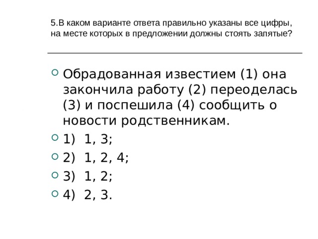     5.В каком варианте ответа правильно указаны все цифры, на месте которых в предложении должны стоять запятые?   Обрадованная известием (1) она закончила работу (2) переоделась (3) и поспешила (4) сообщить о новости родственникам. 1) 1, 3; 2) 1, 2, 4; 3) 1, 2; 4) 2, 3.  