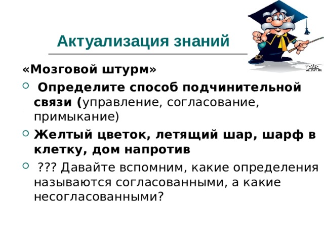 Актуализация знаний  «Мозговой штурм»  Определите способ подчинительной связи ( управление, согласование, примыкание) Желтый цветок, летящий шар, шарф в клетку, дом напротив  ??? Давайте вспомним, какие определения называются согласованными, а какие несогласованными?  