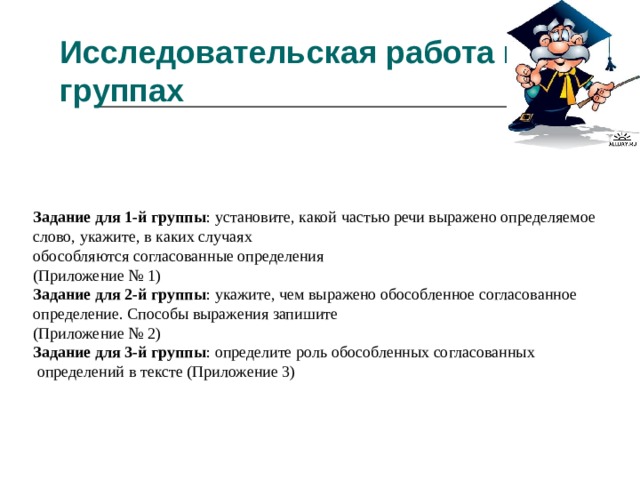 Исследовательская работа в группах   Задание для 1-й группы : установите, какой частью речи выражено определяемое слово, укажите, в каких случаях обособляются согласованные определения (Приложение № 1) Задание для 2-й группы : укажите, чем выражено обособленное согласованное определение. Способы выражения запишите (Приложение № 2) Задание для 3-й группы : определите роль обособленных согласованных  определений в тексте (Приложение 3) 