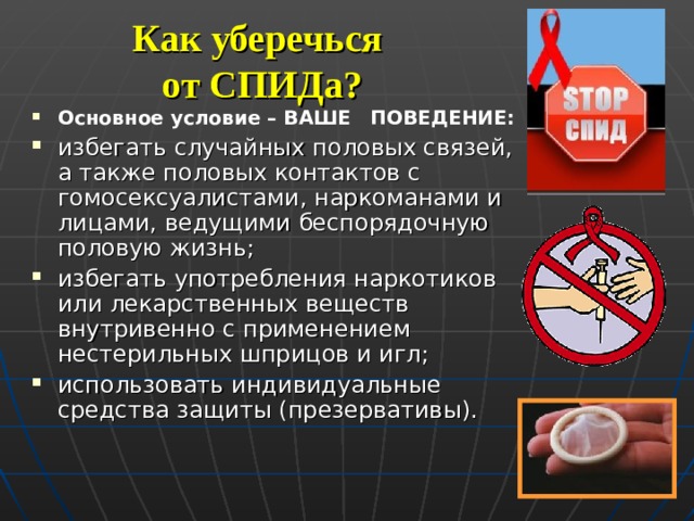 Как уберечься  от СПИДа? Основное условие – ВАШЕ ПОВЕДЕНИЕ: избегать случайных половых связей, а также половых контактов с гомосексуалистами, наркоманами и лицами, ведущими беспорядочную половую жизнь; избегать употребления наркотиков или лекарственных веществ внутривенно с применением нестерильных шприцов и игл; использовать индивидуальные средства защиты (презервативы). 