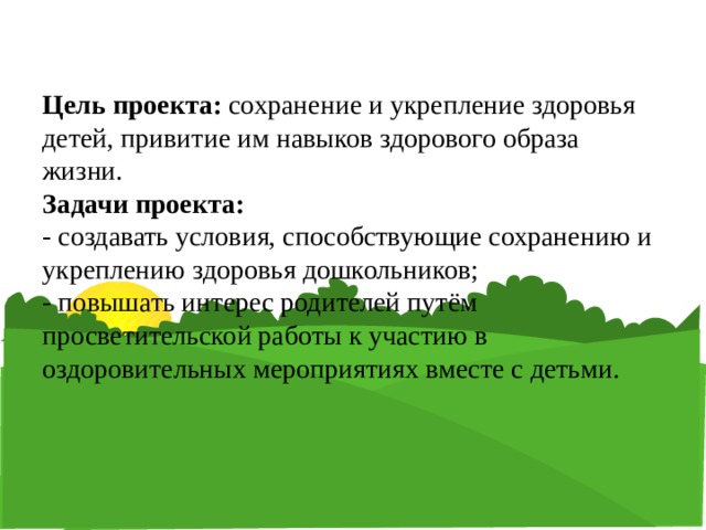 Цель проекта: сохранение и укрепление здоровья детей, привитие им навыков здорового образа жизни.  Задачи проекта:  - создавать условия, способствующие сохранению и укреплению здоровья дошкольников;  - повышать интерес родителей путём просветительской работы к участию в оздоровительных мероприятиях вместе с детьми.   