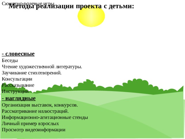 Методы реализации проекта с детьми:    - практические  Оздоровительная работа  Организация режима двигательной активности, обеспечивающего нормальную жизнедеятельность детей  Пальчиковые игры  Физкультминутка  Упражнения на дыхание  Артикуляционная гимнастика  Гимнастика для глаз  Дидактические игры  Сюжетно-ролевые игры         - словесные  Беседы  Чтение художественной литературы.  Заучивание стихотворений.  Консультации  Рассказывание  Инструкции  - наглядные  Организация выставок, конкурсов.  Рассматривание иллюстраций.  Информационно-агитационные стенды  Личный пример взрослых  Просмотр видеоинформации     Образовательные области:  Образовательная область «Познавательное развитие»  1. «Береги здоровье смолоду»  2. «Сохрани свое здоровье»  3. «Где прячется здоровье»  4. «Я здоровье берегу сам себе я помогу»  5. «Путешествие в Королевство здоровья»  6. «Витамины для здоровья»   