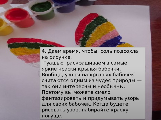 4. Даем время, чтобы  соль подсохла на рисунке.  Гуашью  раскрашиваем в самые яркие краски крылья бабочки.  Вообще, узоры на крыльях бабочек считаются одним из чудес природы — так они интересны и необычны. Поэтому вы можете смело фантазировать и придумывать узоры для своих бабочек. Когда будете рисовать узор, набирайте краску погуще. 