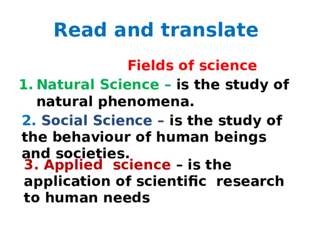Read and translate  Fields of science Natural Science – is the study of natural phenomena.  2.  Social Science – is the study of the behaviour of human beings and societies. 3. Applied science – is the application of scientific research to human needs 