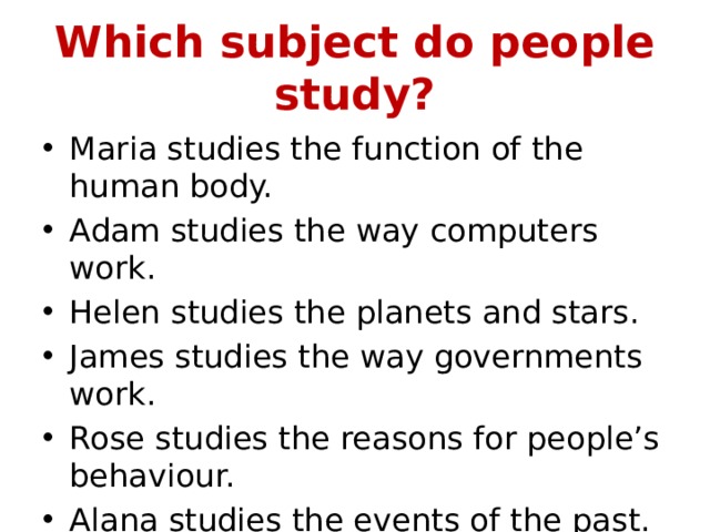 Which subject do people study? Maria studies the function of the human body. Adam studies the way computers work. Helen studies the planets and stars. James studies the way governments work. Rose studies the reasons for people’s behaviour. Alana studies the events of the past. 
