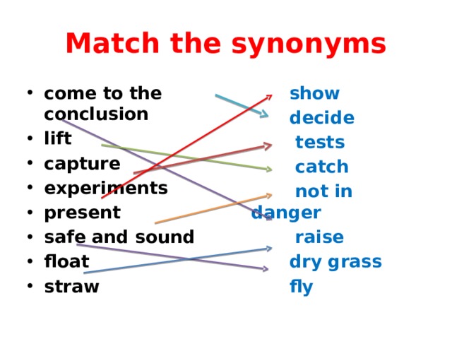 Match the synonyms come to the conclusion lift capture experiments present safe and sound float straw  show  decide  tests  catch  not in danger  raise  dry grass  fly 